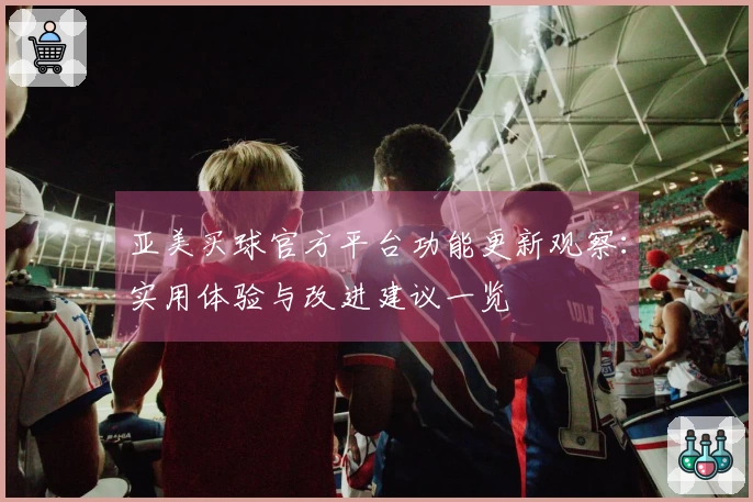 亚美买球官方平台功能更新观察：实用体验与改进建议一览